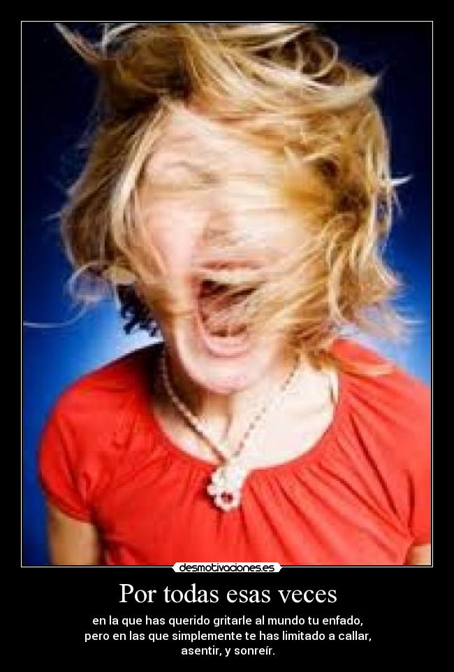 Por todas esas veces - en la que has querido gritarle al mundo tu enfado,
pero en las que simplemente te has limitado a callar,
asentir, y sonreír.
