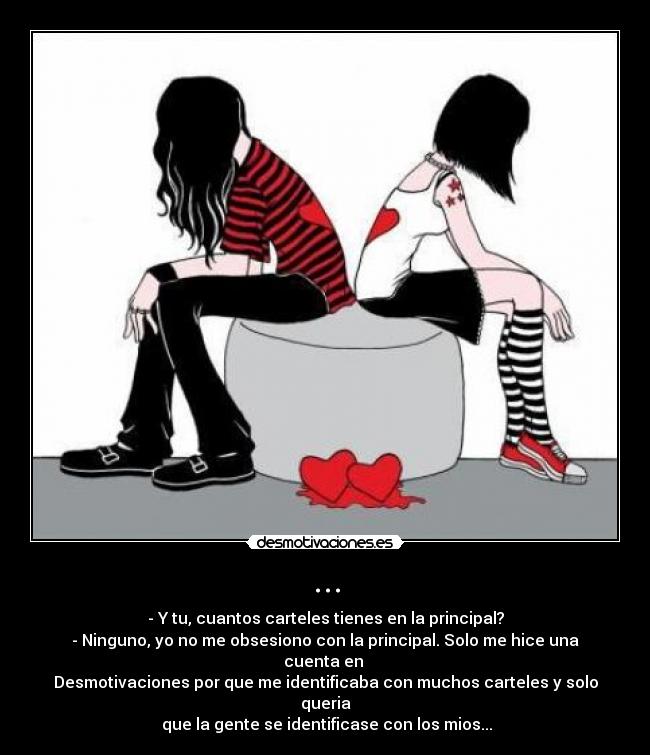 ... - - Y tu, cuantos carteles tienes en la principal?
- Ninguno, yo no me obsesiono con la principal. Solo me hice una cuenta en
Desmotivaciones por que me identificaba con muchos carteles y solo queria
que la gente se identificase con los mios...
