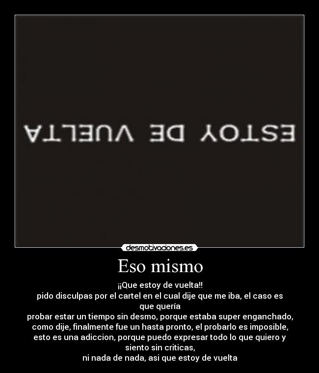 Eso mismo - ¡¡Que estoy de vuelta!!
pido disculpas por el cartel en el cual dije que me iba, el caso es
que quería
probar estar un tiempo sin desmo, porque estaba super enganchado,
como dije, finalmente fue un hasta pronto, el probarlo es imposible,
esto es una adiccion, porque puedo expresar todo lo que quiero y
siento sin criticas,
ni nada de nada, asi que estoy de vuelta