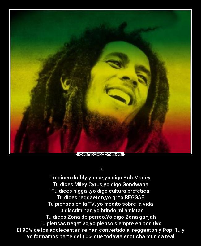 . - Tu dices﻿ daddy yanke,yo digo Bob Marley
Tu dices Miley Cyrus,yo digo Gondwana
Tu dices nigga-,yo digo cultura﻿ profetica
Tu dices reggaeton,yo grito REGGAE
Tu piensas en la TV, yo medito sobre la vida
Tu discriminas,yo brindo mi amistad
Tu dices Zona﻿ de perreo.Yo digo Zona ganjah
Tu piensas negativo,yo pienso siempre en positivo
El 90% de los adolecentes se han convertido al reggaeton y Pop. Tu y
yo formamos parte del 10% que todavía escucha musica real