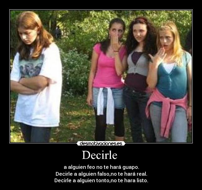 Decirle - a alguien feo no te hará guapo.
Decirle a alguien falso,no te hará real.
Decirle a alguien tonto,no te hara listo.