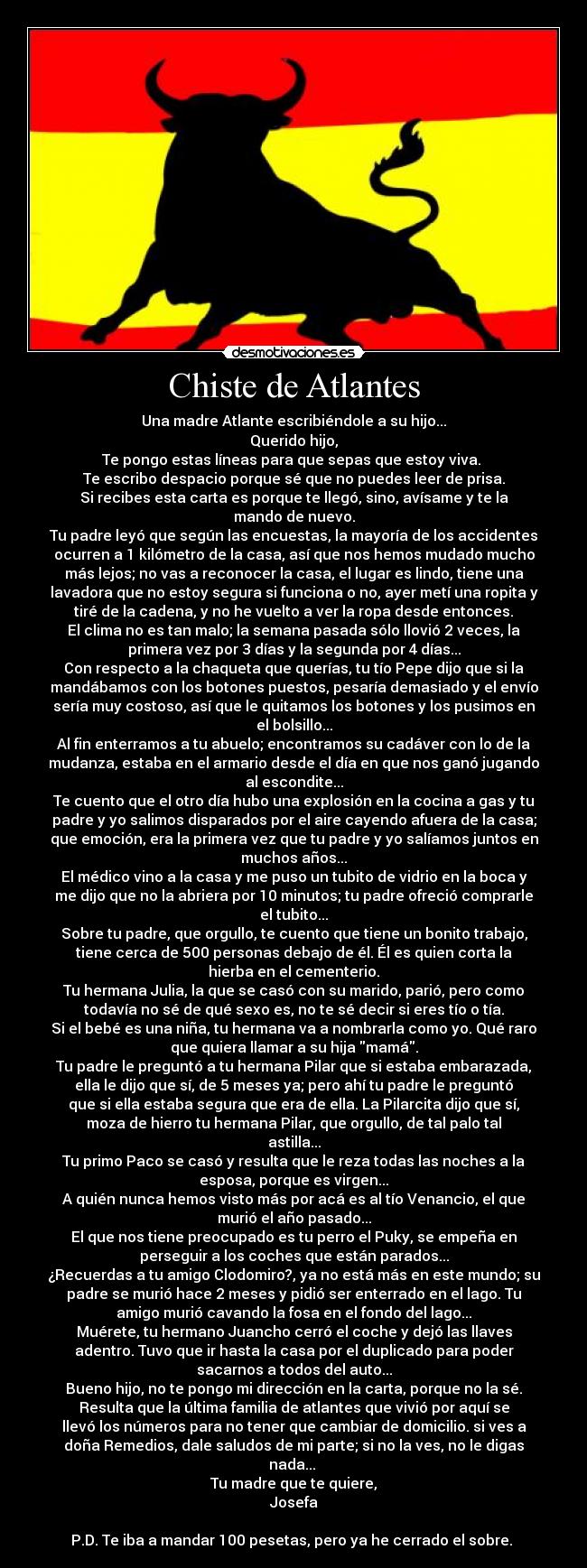 Chiste de Atlantes - Una madre Atlante escribiéndole a su hijo...
Querido hijo,
Te pongo estas líneas para que sepas que estoy viva. 
Te escribo despacio porque sé que no puedes leer de prisa.
Si recibes esta carta es porque te llegó, sino, avísame y te la
mando de nuevo.
Tu padre leyó que según las encuestas, la mayoría de los accidentes
ocurren a 1 kilómetro de la casa, así que nos hemos mudado mucho
más lejos; no vas a reconocer la casa, el lugar es lindo, tiene una
lavadora que no estoy segura si funciona o no, ayer metí una ropita y
tiré de la cadena, y no he vuelto a ver la ropa desde entonces.
El clima no es tan malo; la semana pasada sólo llovió 2 veces, la
primera vez por 3 días y la segunda por 4 días...
Con respecto a la chaqueta que querías, tu tío Pepe dijo que si la
mandábamos con los botones puestos, pesaría demasiado y el envío
sería muy costoso, así que le quitamos los botones y los pusimos en
el bolsillo...
Al fin enterramos a tu abuelo; encontramos su cadáver con lo de la
mudanza, estaba en el armario desde el día en que nos ganó jugando
al escondite...
Te cuento que el otro día hubo una explosión en la cocina a gas y tu
padre y yo salimos disparados por el aire cayendo afuera de la casa;
que emoción, era la primera vez que tu padre y yo salíamos juntos en
muchos años...
El médico vino a la casa y me puso un tubito de vidrio en la boca y
me dijo que no la abriera por 10 minutos; tu padre ofreció comprarle
el tubito...
Sobre tu padre, que orgullo, te cuento que tiene un bonito trabajo,
tiene cerca de 500 personas debajo de él. Él es quien corta la
hierba en el cementerio.
Tu hermana Julia, la que se casó con su marido, parió, pero como
todavía no sé de qué sexo es, no te sé decir si eres tío o tía.
Si el bebé es una niña, tu hermana va a nombrarla como yo. Qué raro
que quiera llamar a su hija mamá.
Tu padre le preguntó a tu hermana Pilar que si estaba embarazada,
ella le dijo que sí, de 5 meses ya; pero ahí tu padre le preguntó
que si ella estaba segura que era de ella. La Pilarcita dijo que sí,
moza de hierro tu hermana Pilar, que orgullo, de tal palo tal
astilla...
Tu primo Paco se casó y resulta que le reza todas las noches a la
esposa, porque es virgen...
A quién nunca hemos visto más por acá es al tío Venancio, el que
murió el año pasado...
El que nos tiene preocupado es tu perro el Puky, se empeña en
perseguir a los coches que están parados...
¿Recuerdas a tu amigo Clodomiro?, ya no está más en este mundo; su
padre se murió hace 2 meses y pidió ser enterrado en el lago. Tu
amigo murió cavando la fosa en el fondo del lago...
Muérete, tu hermano Juancho cerró el coche y dejó las llaves
adentro. Tuvo que ir hasta la casa por el duplicado para poder
sacarnos a todos del auto...
Bueno hijo, no te pongo mi dirección en la carta, porque no la sé.
Resulta que la última familia de atlantes que vivió por aquí se
llevó los números para no tener que cambiar de domicilio. si ves a
doña Remedios, dale saludos de mi parte; si no la ves, no le digas
nada... 
Tu madre que te quiere,
Josefa

P.D. Te iba a mandar 100 pesetas, pero ya he cerrado el sobre. 