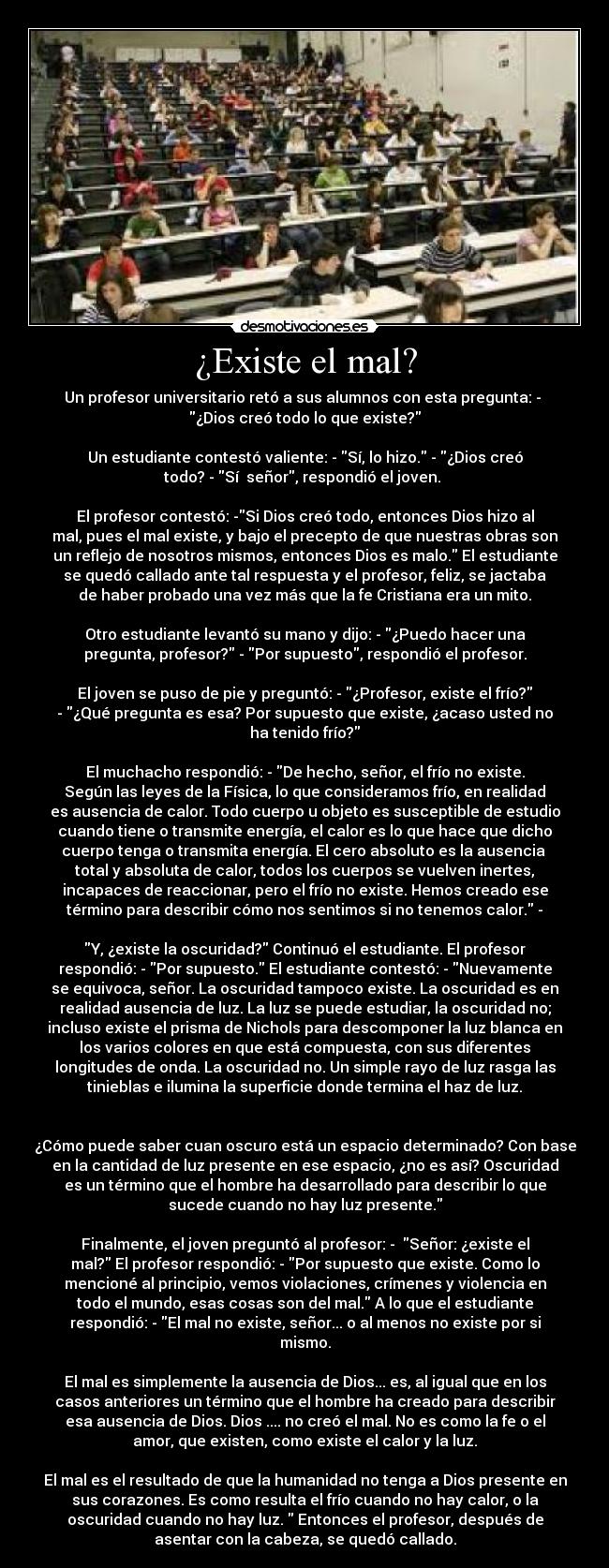 ¿Existe el mal? - Un profesor universitario retó a sus alumnos con esta pregunta: -
¿Dios creó todo lo que existe?
Un estudiante contestó valiente: - Sí, lo hizo. - ¿Dios creó
todo? - Sí señor, respondió el joven.
El profesor contestó: -Si Dios creó todo, entonces Dios hizo al
mal, pues el mal existe, y bajo el precepto de que nuestras obras son
un reflejo de nosotros mismos, entonces Dios es malo. El estudiante
se quedó callado ante tal respuesta y el profesor, feliz, se jactaba
de haber probado una vez más que la fe Cristiana era un mito.
Otro estudiante levantó su mano y dijo: - ¿Puedo hacer una
pregunta, profesor? - Por supuesto, respondió el profesor.
El joven se puso de pie y preguntó: - ¿Profesor, existe el frío?
- ¿Qué pregunta es esa? Por supuesto que existe, ¿acaso usted no
ha tenido frío?
El muchacho respondió: - De hecho, señor, el frío no existe.
Según las leyes de la Física, lo que consideramos frío, en realidad
es ausencia de calor. Todo cuerpo u objeto es susceptible de estudio
cuando tiene o transmite energía, el calor es lo que hace que dicho
cuerpo tenga o transmita energía. El cero absoluto es la ausencia
total y absoluta de calor, todos los cuerpos se vuelven inertes,
incapaces de reaccionar, pero el frío no existe. Hemos creado ese
término para describir cómo nos sentimos si no tenemos calor. -
Y, ¿existe la oscuridad? Continuó el estudiante. El profesor
respondió: - Por supuesto. El estudiante contestó: - Nuevamente
se equivoca, señor. La oscuridad tampoco existe. La oscuridad es en
realidad ausencia de luz. La luz se puede estudiar, la oscuridad no;
incluso existe el prisma de Nichols para descomponer la luz blanca en
los varios colores en que está compuesta, con sus diferentes
longitudes de onda. La oscuridad no. Un simple rayo de luz rasga las
tinieblas e ilumina la superficie donde termina el haz de luz.
¿Cómo puede saber cuan oscuro está un espacio determinado? Con base
en la cantidad de luz presente en ese espacio, ¿no es así? Oscuridad
es un término que el hombre ha desarrollado para describir lo que
sucede cuando no hay luz presente.
Finalmente, el joven preguntó al profesor: - Señor: ¿existe el
mal? El profesor respondió: - Por supuesto que existe. Como lo
mencioné al principio, vemos violaciones, crímenes y violencia en
todo el mundo, esas cosas son del mal. A lo que el estudiante
respondió: - El mal no existe, señor... o al menos no existe por si
mismo.
El mal es simplemente la ausencia de Dios... es, al igual que en los
casos anteriores un término que el hombre ha creado para describir
esa ausencia de Dios. Dios .... no creó el mal. No es como la fe o el
amor, que existen, como existe el calor y la luz.
El mal es el resultado de que la humanidad no tenga a Dios presente en
sus corazones. Es como resulta el frío cuando no hay calor, o la
oscuridad cuando no hay luz. Entonces el profesor, después de
asentar con la cabeza, se quedó callado.