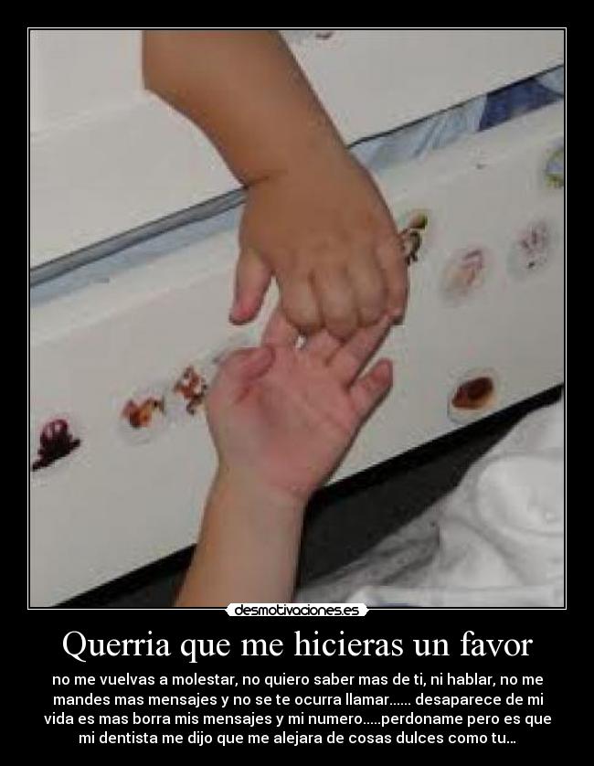 Querria que me hicieras un favor - no me vuelvas a molestar, no quiero saber mas de ti, ni hablar, no me
mandes mas mensajes y no se te ocurra llamar...... desaparece de mi
vida es mas borra mis mensajes y mi numero.....perdoname pero es que
mi dentista me dijo que me alejara de cosas dulces como tu…