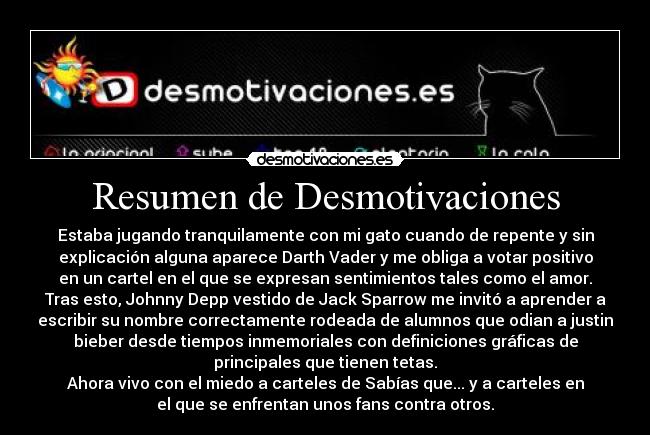 Resumen de Desmotivaciones - Estaba jugando tranquilamente con mi gato cuando de repente y sin
explicación alguna aparece Darth Vader y me obliga a votar positivo
en un cartel en el que se expresan sentimientos tales como el amor.
Tras esto, Johnny Depp vestido de Jack Sparrow me invitó a aprender a
escribir su nombre correctamente rodeada de alumnos que odian a justin
bieber desde tiempos inmemoriales con definiciones gráficas de
principales que tienen tetas.
Ahora vivo con el miedo a carteles de Sabías que... y a carteles en
el que se enfrentan unos fans contra otros.