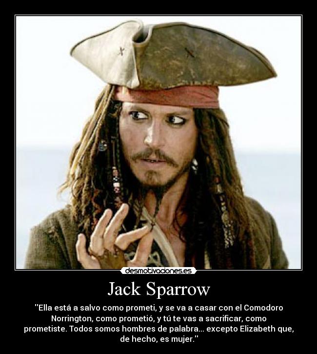 Jack Sparrow - Ella está a salvo como prometi, y se va a casar con el Comodoro
Norrington, como prometió, y tú te vas a sacrificar, como
prometiste. Todos somos hombres de palabra... excepto Elizabeth que,
de hecho, es mujer.