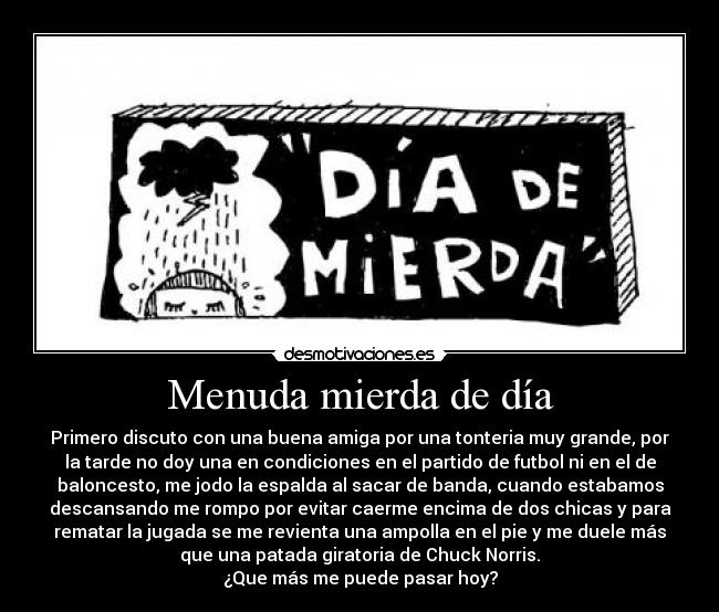 Menuda mierda de día - Primero discuto con una buena amiga por una tonteria muy grande, por
la tarde no doy una en condiciones en el partido de futbol ni en el de
baloncesto, me jodo la espalda al sacar de banda, cuando estabamos
descansando me rompo por evitar caerme encima de dos chicas y para
rematar la jugada se me revienta una ampolla en el pie y me duele más
que una patada giratoria de Chuck Norris.
¿Que más me puede pasar hoy?