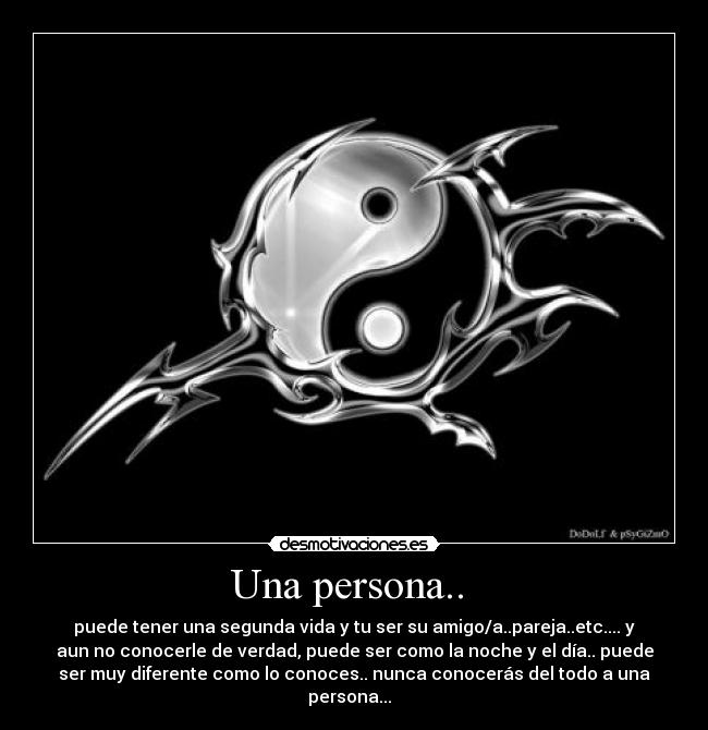 Una persona.. - puede tener una segunda vida y tu ser su amigo/a..pareja..etc.... y
aun no conocerle de verdad, puede ser como la noche y el día.. puede
ser muy diferente como lo conoces.. nunca conocerás del todo a una
persona...