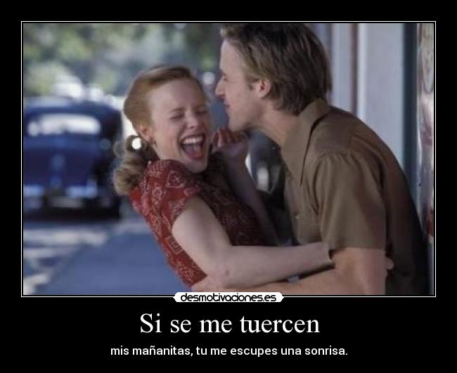 Si se me tuercen - mis mañanitas, tu me escupes una sonrisa.