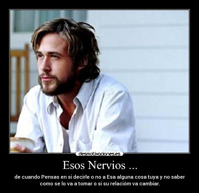 Esos Nervios ... - de cuando Pensas en si decirle o no a Esa alguna cosa tuya y no saber
como se lo va a tomar o si su relacióm va cambiar.