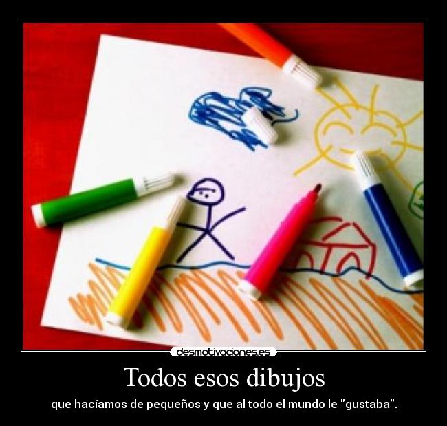 Todos esos dibujos - que hacíamos de pequeños y que al todo el mundo le gustaba.