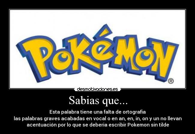 Sabias que... - Esta palabra tiene una falta de ortografia
las palabras graves acabadas en vocal o en an, en, in, on y un no llevan
acentuación por lo que se deberia escribir Pokemon sin tilde