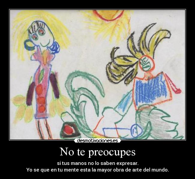 No te preocupes - si tus manos no lo saben expresar.
Yo se que en tu mente esta la mayor obra de arte del mundo.