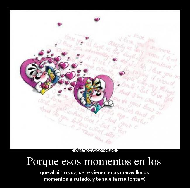 Porque esos momentos en los - que al oir tu voz, se te vienen esos maravillosos
momentos a su lado, y te sale la risa tonta =)