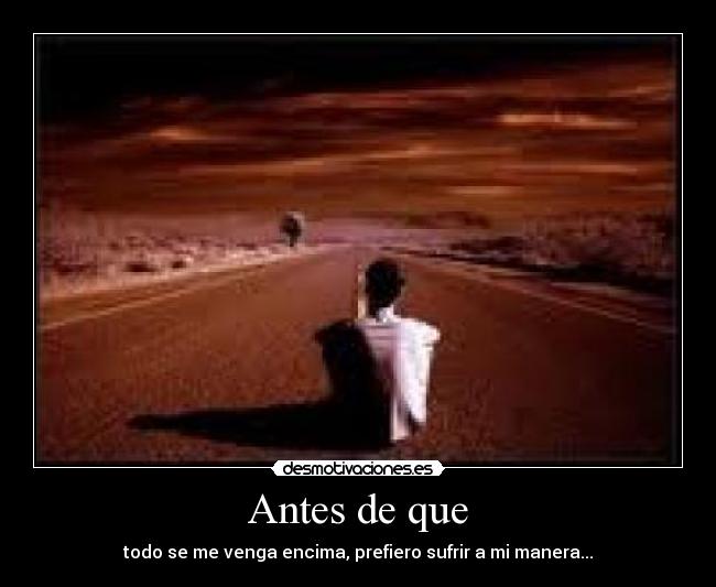 Antes de que - todo se me venga encima, prefiero sufrir a mi manera...