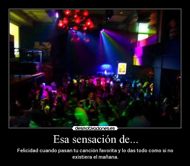 Esa sensación de... - Felicidad cuando pasan tu canción favorita y lo das todo como si no
existiera el mañana.