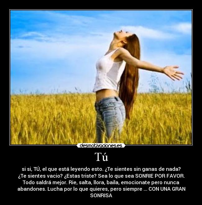 Tú - si si, TÚ, el que está leyendo esto. ¿Te sientes sin ganas de nada?
¿Te sientes vacio? ¿Estas triste? Sea lo que sea SONRIE POR FAVOR.
Todo saldrá mejor. Rie, salta, llora, baila, emocionate pero nunca
abandones. Lucha por lo que quieres, pero siempre ... CON UNA GRAN
SONRISA