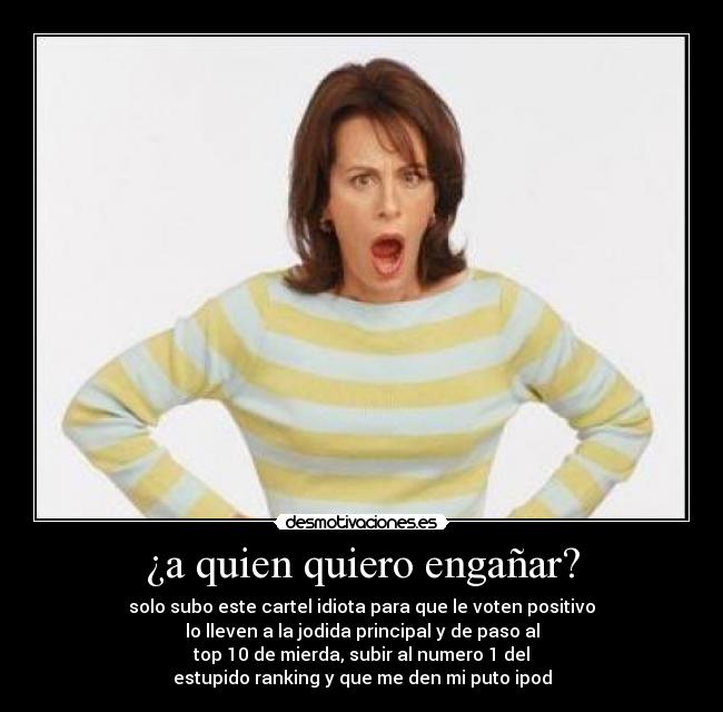 ¿a quien quiero engañar? - solo subo este cartel idiota para que le voten positivo
lo lleven a la jodida principal y de paso al
top 10 de mierda, subir al numero 1 del
estupido ranking y que me den mi puto ipod