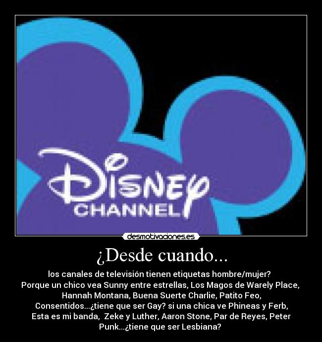 ¿Desde cuando... - los canales de televisión tienen etiquetas hombre/mujer?
Porque un chico vea Sunny entre estrellas, Los Magos de Warely Place,
Hannah Montana, Buena Suerte Charlie, Patito Feo,
Consentidos...¿tiene que ser Gay? si una chica ve Phineas y Ferb,
Esta es mi banda, Zeke y Luther, Aaron Stone, Par de Reyes, Peter
Punk...¿tiene que ser Lesbiana?
