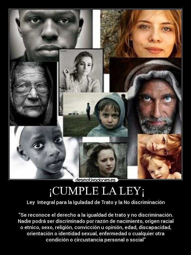 ¡CUMPLE LA LEY¡ - Ley Integral para la Iguladad de Trato y la No discriminación
Se reconoce el derecho a la igualdad de trato y no discriminación.
Nadie podrá ser discriminado por razón de nacimiento, origen racial
o etnico, sexo, religión, convicción u opinión, edad, discapacidad,
orientación o identidad sexual, enfermedad o cualquier otra
condición o circustancia personal o social