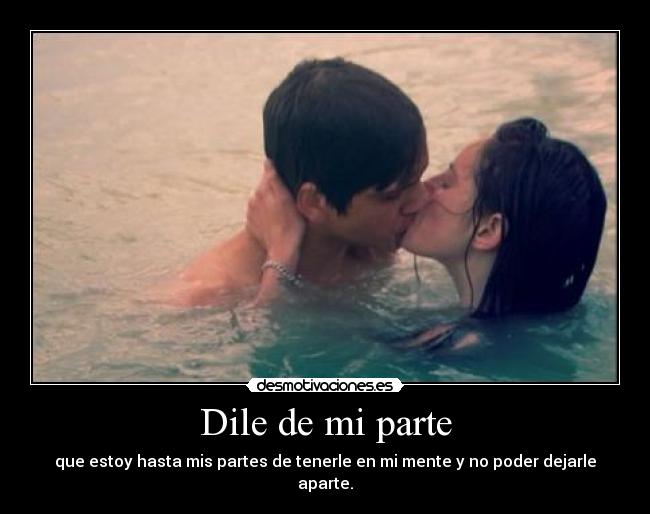 Dile de mi parte - que estoy hasta mis partes de tenerle en mi mente y no poder dejarle aparte.