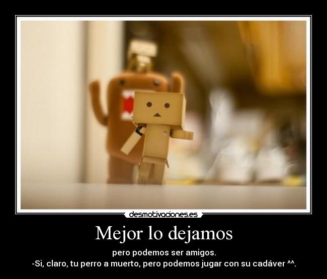 Mejor lo dejamos - pero podemos ser amigos.
-Si, claro, tu perro a muerto, pero podemos jugar con su cadáver ^^.