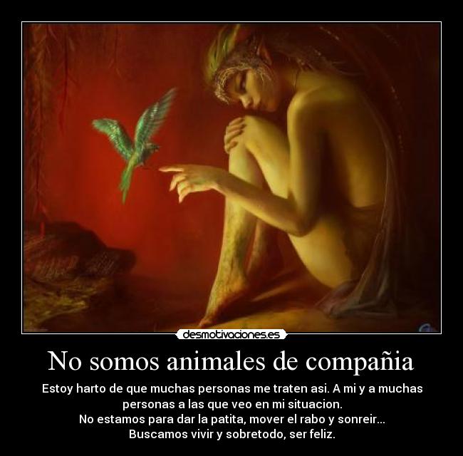 No somos animales de compañia - Estoy harto de que muchas personas me traten asi. A mi y a muchas
personas a las que veo en mi situacion.
No estamos para dar la patita, mover el rabo y sonreir...
Buscamos vivir y sobretodo, ser feliz.