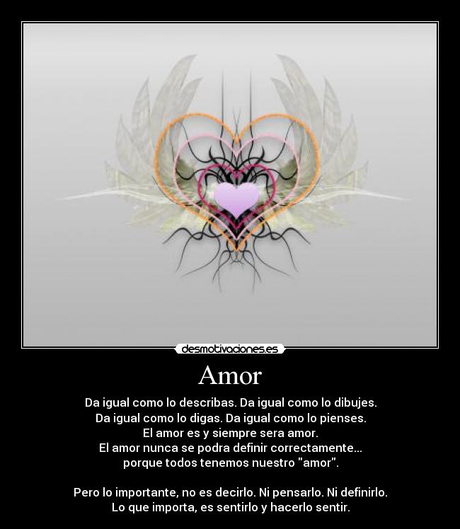 Amor - Da igual como lo describas. Da igual como lo dibujes.
Da igual como lo digas. Da igual como lo pienses.
El amor es y siempre sera amor.
El amor nunca se podra definir correctamente...
porque todos tenemos nuestro amor.

Pero lo importante, no es decirlo. Ni pensarlo. Ni definirlo.
Lo que importa, es sentirlo y hacerlo sentir.