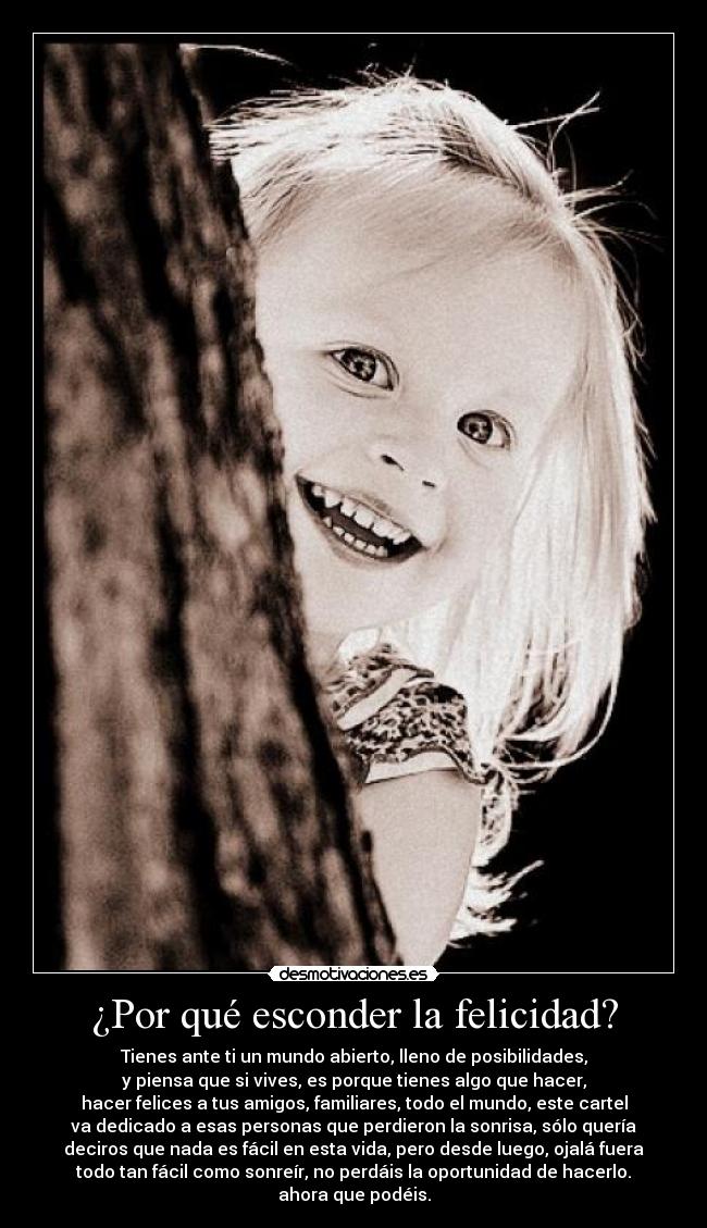 ¿Por qué esconder la felicidad? - Tienes ante ti un mundo abierto, lleno de posibilidades,
y piensa que si vives, es porque tienes algo que hacer,
hacer felices a tus amigos, familiares, todo el mundo, este cartel
va dedicado a esas personas que perdieron la sonrisa, sólo quería
deciros que nada es fácil en esta vida, pero desde luego, ojalá fuera
todo tan fácil como sonreír, no perdáis la oportunidad de hacerlo.
ahora que podéis.