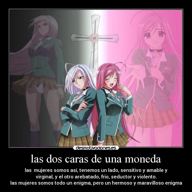 las dos caras de una moneda - las mujeres somos así, tenemos un lado, sensitivo y amable y
virginal, y el otro arebatado, frio, seductor y violento.
las mujeres somos todo un enigma, pero un hermoso y maravilloso enigma