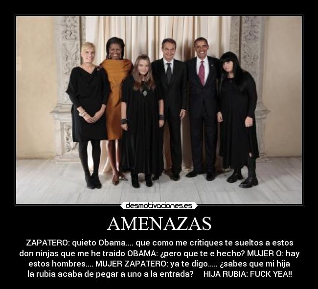AMENAZAS - ZAPATERO: quieto Obama.... que como me critiques te sueltos a estos
don ninjas que me he traido OBAMA: ¿pero que te e hecho? MUJER O: hay
estos hombres.... MUJER ZAPATERO: ya te digo..... ¿sabes que mi hija
la rubia acaba de pegar a uno a la entrada? HIJA RUBIA: FUCK YEA!!