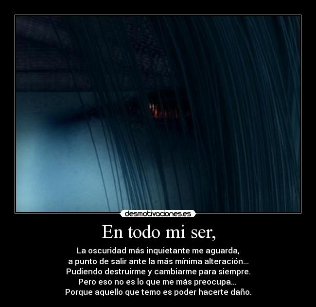 En todo mi ser, -  La oscuridad más inquietante me aguarda, 
a punto de salir ante la más mínima alteración...
Pudiendo destruirme y cambiarme para siempre.
Pero eso no es lo que me más preocupa... 
Porque aquello que temo es poder hacerte daño.