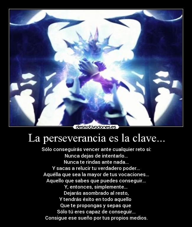 La perseverancia es la clave... - Sólo conseguirás vencer ante cualquier reto si:
Nunca dejas de intentarlo...
Nunca te rindas ante nada...
Y sacas a relucir tu verdadero poder...
Aquélla que sea la mayor de tus vocaciones...
Aquello que sabes que puedes conseguir...
Y, entonces, simplemente...
Dejarás asombrado al resto,
Y tendrás éxito en todo aquello 
Que te propongas y sepas que 
Sólo tú eres capaz de conseguir...
Consigue ese sueño por tus propios medios.