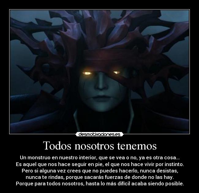 Todos nosotros tenemos - Un monstruo en nuestro interior, que se vea o no, ya es otra cosa...
Es aquel que nos hace seguir en pie, el que nos hace vivir por instinto.
Pero si alguna vez crees que no puedes hacerlo, nunca desistas,
nunca te rindas, porque sacarás fuerzas de donde no las hay.
Porque para todos nosotros, hasta lo más difícil acaba siendo posible.