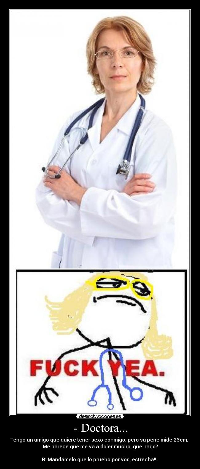 - Doctora... - Tengo un amigo que quiere tener sexo conmigo, pero su pene mide 23cm. 
Me parece que me va a doler mucho, que hago?

R: Mandámelo que lo pruebo por vos, estrecha!!. 