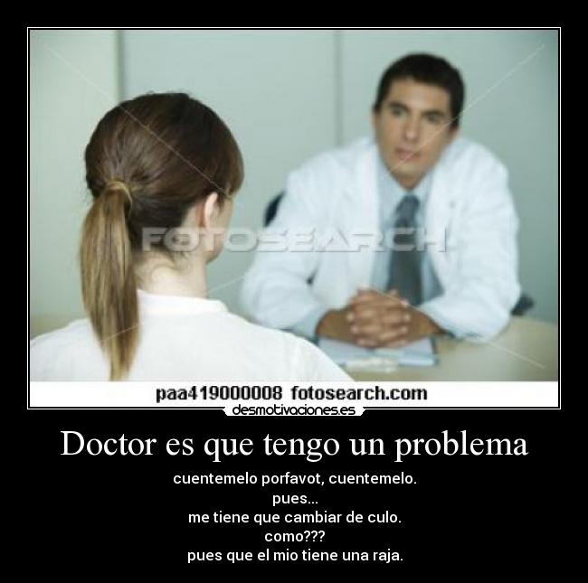 Doctor es que tengo un problema - cuentemelo porfavot, cuentemelo.
pues...
me tiene que cambiar de culo.
como???
pues que el mio tiene una raja.