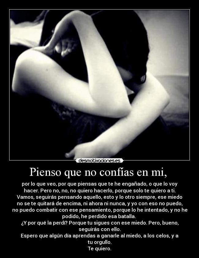 Pienso que no confías en mi,  - por lo que veo, por que piensas que te he engañado, o que lo voy
hacer. Pero no, no, no quiero hacerlo, porque solo te quiero a ti.
Vamos, seguirás pensando aquello, esto y lo otro siempre, ese miedo
no se te quitará de encima, ni ahora ni nunca, y yo con eso no puedo,
no puedo combatir con ese pensamiento, porque lo he intentado, y no he
podido, he perdido esa batalla. 
¿Y por qué la perdí? Porque tu sigues con ese miedo. Pero, bueno,
seguirás con ello.
Espero que algún día aprendas a ganarle al miedo, a los celos, y a
tu orgullo.
Te quiero.