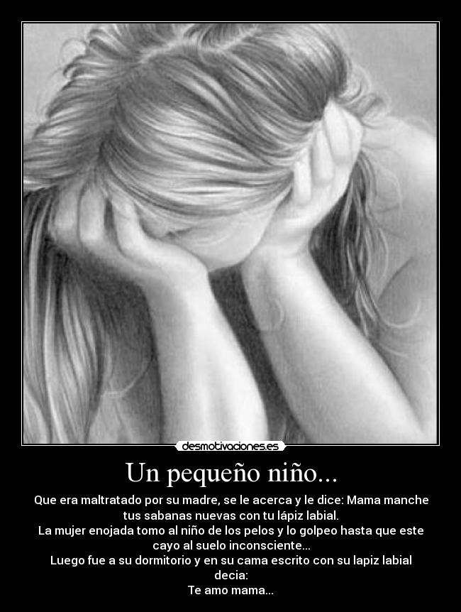 Un pequeño niño... - Que era maltratado por su madre, se le acerca y le dice: Mama manche
tus sabanas nuevas con tu lápiz labial.
La mujer enojada tomo al niño de los pelos y lo golpeo hasta que este
cayo al suelo inconsciente...
Luego fue a su dormitorio y en su cama escrito con su lapiz labial
decia:
Te amo mama...
