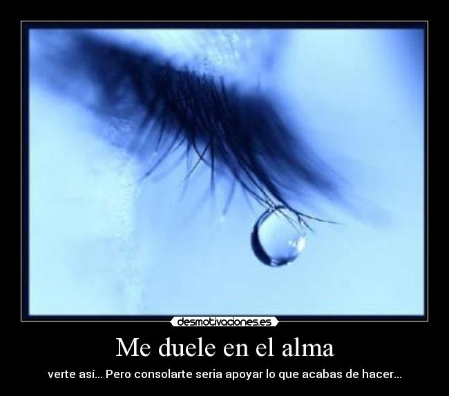 Me duele en el alma - verte así... Pero consolarte seria apoyar lo que acabas de hacer...