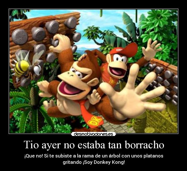 Tio ayer no estaba tan borracho - ¡Que no! Si te subiste a la rama de un árbol con unos platanos
gritando ¡Soy Donkey Kong!