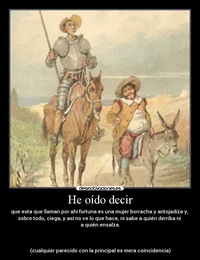 He oído decir - que esta que llaman por ahí fortuna es una mujer borracha y antojadiza y,
sobre todo, ciega, y así no ve lo que hace, ni sabe a quién derriba ni
a quién ensalza.
(cualquier parecido con la principal es mera coincidencia)