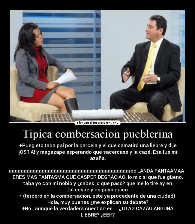 Tipica combersacion pueblerina - +Pueg eto taba pai por la parcela y vi que samatiró una liebre y dije
¡OSTIA! y magazape esperando que sacercase y la cazé. Esa fue mi
azaña.

-Caaaaaaaaaaaaaaaaaaaaaaaaaaaaaaaaaaaaaaaaaroo...ANDA FANTAAMAA QUE
ERES MAS FANTASMA QUE CASPER DEGRACIAO, lo mio si que fue güeno,
taba yo con mi nobio y ¿sabes lo que pasó? que me lo tiré ay en
tol cespe y no pasó naica
* (tercero en la combersacion, este ya procedente de una ciudad)
Hola, muy buenas ¿me explican su debate?
+No...aunque la verdadera cuestion es.... ¿TU AG CAZAU ARGUNA
LIEBRE? ¿EEH?