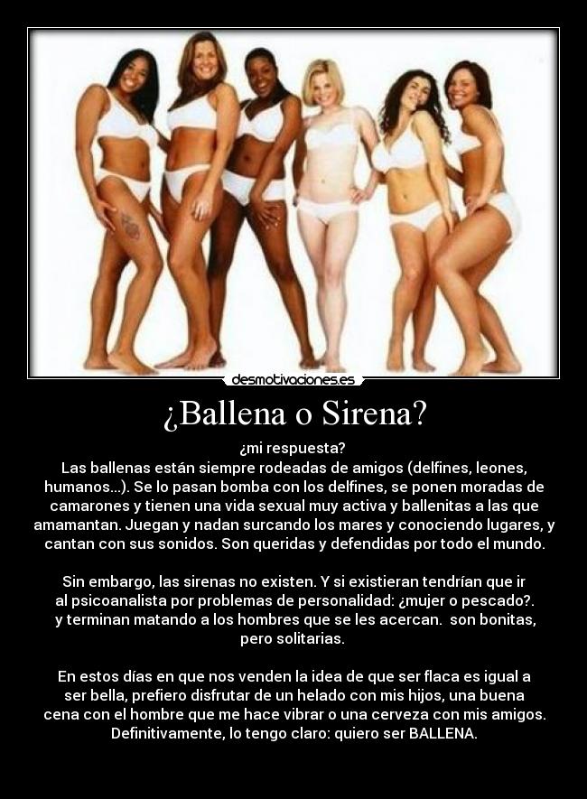 ¿Ballena o Sirena? - ¿mi respuesta? 
Las ballenas están siempre rodeadas de amigos (delfines, leones,
humanos...). Se lo pasan bomba con los delfines, se ponen moradas de
camarones y tienen una vida sexual muy activa y ballenitas a las que
amamantan. Juegan y nadan surcando los mares y conociendo lugares, y
cantan con sus sonidos. Son queridas y defendidas por todo el mundo.

Sin embargo, las sirenas no existen. Y si existieran tendrían que ir
al psicoanalista por problemas de personalidad: ¿mujer o pescado?.
 y terminan matando a los hombres que se les acercan.  son bonitas,
pero solitarias. 

En estos días en que nos venden la idea de que ser flaca es igual a
ser bella, prefiero disfrutar de un helado con mis hijos, una buena
cena con el hombre que me hace vibrar o una cerveza con mis amigos.
Definitivamente, lo tengo claro: quiero ser BALLENA.

