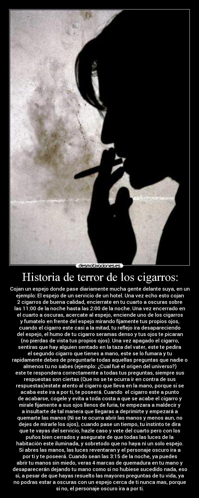 Historia de terror de los cigarros: - Cojan un espejo donde pase diariamente mucha gente delante suya, en un
ejemplo: El espejo de un servicio de un hotel. Una vez echo esto cojan
2 cigarros de buena calidad, encierrate en tu cuarto a oscuras sobre
las 11:00 de la noche hasta las 2:00 de la noche. Una vez encerrado en
el cuarto a oscuras, acercate al espejo, enciende uno de los cigarros
y fumatelo en frente del espejo mirando fijamente tus propios ojos,
cuando el cigarro este casi a la mitad, tu reflejo ira desapareciendo
del espejo, el humo de tu cigarro seramas denso y tus ojos te picaran
(no pierdas de vista tus propios ojos). Una vez apagado el cigarro,
sentiras que hay alguien sentado en la taza del vater, este te pedira
el segundo cigarro que tienes a mano, este se lo fumara y tu
rapidamente debes de preguntarle todas aquellas preguntas que nadie o
almenos tu no sabes (ejemplo: ¿Cual fué el origen del universo?)
este te respondera correctamente a todas tus preguntas, siempre sus
respuestas son ciertas (Que no se te ocurra ir en contra de sus
respuestas)estate atento al cigarro que lleva en la mano, porque si se
acaba este ira a por ti, te poseerá. Cuando  el cigarro este a punto
de acabarse, cogele y evita a toda costa a que se acabe el cigarro y
mirale fijamente a sus ojos llenos de furia, te empezara a maldecir y
a insultarte de tal manera que llegaras a deprimirte y empezará a
quemarte las manos (Ni se te ocurra abrir las manos y menos aun, no
dejes de mirarle los ojos), cuando pase un tiempo, tu instinto te dira
que te vayas del servicio, hazle caso y vete del cuarto pero con los
puños bien cerrados y asegurate de que todas las luces de la
habitación este iluminada, y sobretodo que no haya ni un solo espejo.
Si abres las manos, las luces reventaran y el personaje oscuro ira a
por ti y te poseerá. Cuando sean las 3:15 de la noche, ya puedes
abrir tu manos sin miedo, veras 4 marcas de quemadura en tu mano y
desaparecerán dejando tu mano como si no hubiese sucedido nada, eso
si, a pesar de que hayas resuelto las mayores preguntas de tu vida, ya
no podras estar a oscuras con un espejo cerca de ti nunca mas, porque
si no, el personaje oscuro ira a por ti.