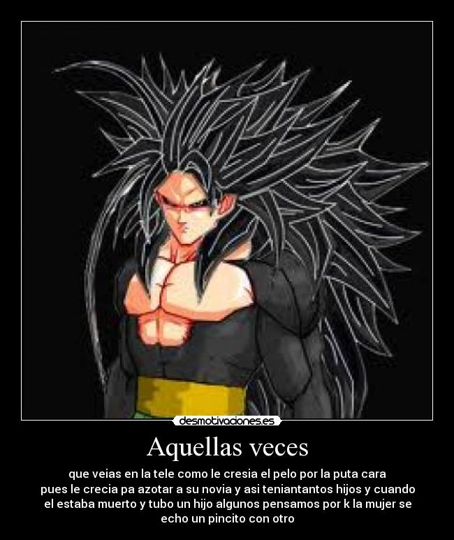 Aquellas veces - que veias en la tele como le cresia el pelo por la puta cara
pues le crecia pa azotar a su novia y asi teniantantos hijos y cuando
el estaba muerto y tubo un hijo algunos pensamos por k la mujer se
echo un pincito con otro