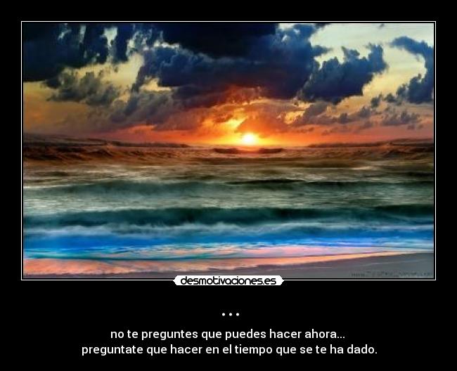 ... - no te preguntes que puedes hacer ahora...
preguntate que hacer en el tiempo que se te ha dado.