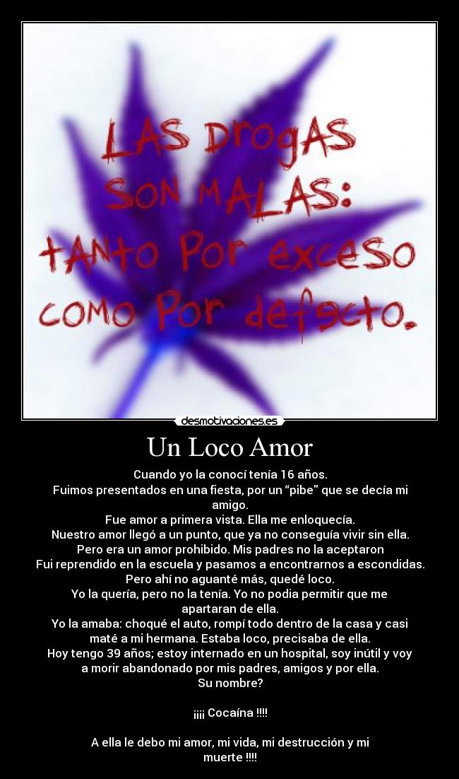 Un Loco Amor - Cuando yo la conocí tenía 16 años.
Fuimos presentados en una fiesta, por un “pibe que se decía mi
amigo.
Fue amor a primera vista. Ella me enloquecía.
Nuestro amor llegó a un punto, que ya no conseguía vivir sin ella.
Pero era un amor prohibido. Mis padres no la aceptaron
Fui reprendido en la escuela y pasamos a encontrarnos a escondidas.
Pero ahí no aguanté más, quedé loco.
Yo la quería, pero no la tenía. Yo no podia permitir que me
apartaran de ella.
Yo la amaba: choqué el auto, rompí todo dentro de la casa y casi
maté a mi hermana. Estaba loco, precisaba de ella.
Hoy tengo 39 años; estoy internado en un hospital, soy inútil y voy
a morir abandonado por mis padres, amigos y por ella.
Su nombre?
¡¡¡¡ Cocaína !!!!
A ella le debo mi amor, mi vida, mi destrucción y mi
muerte !!!!