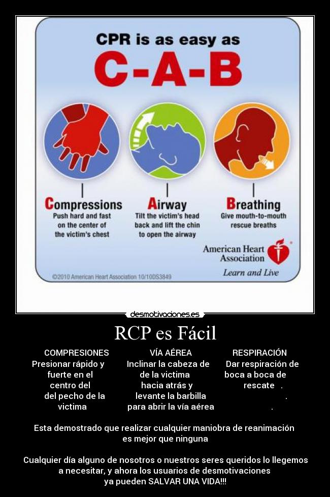 RCP es Fácil - COMPRESIONES VÍA AÉREA RESPIRACIÓN
Presionar rápido y Inclinar la cabeza de Dar respiración de
fuerte en el de la victima boca a boca de
centro del hacia atrás y rescate .
del pecho de la levante la barbilla .
victima para abrir la vía aérea .
Esta demostrado que realizar cualquier maniobra de reanimación
es mejor que ninguna
Cualquier día alguno de nosotros o nuestros seres queridos lo llegemos
a necesitar, y ahora los usuarios de desmotivaciones
ya pueden SALVAR UNA VIDA!!!