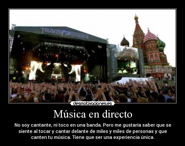 Música en directo - No soy cantante, ni toco en una banda. Pero me gustaría saber que se
siente al tocar y cantar delante de miles y miles de personas y que
canten tu música. Tiene que ser una experiencia única.