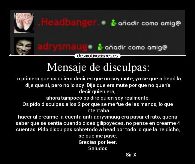 Mensaje de disculpas: - Lo primero que os quiero decir es que no soy mute, ya se que a head la
dije que si, pero no lo soy. Dije que era mute por que no quería
decir quien era,
ahora tampoco os dire quien soy realmente.
Os pido disculpas a los 2 por que se me fue de las manos, lo que
intentaba
hacer al crearme la cuenta anti-adrysmaug era pasar el rato, queria
saber que se sentia cuando dices gilipoyeces, no pense en crearme 4
cuentas. Pido disculpas sobretodo a head por todo lo que la he dicho,
se que me pase.
Gracias por leer.
Saludos
Sir X